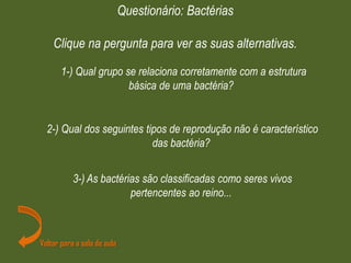 1-) Qual grupo se relaciona corretamente com a estrutura
básica de uma bactéria?
Questionário: Bactérias
Clique na pergunta para ver as suas alternativas.
2-) Qual dos seguintes tipos de reprodução não é característico
das bactéria?
Voltar para a sala de aula
3-) As bactérias são classificadas como seres vivos
pertencentes ao reino...
 