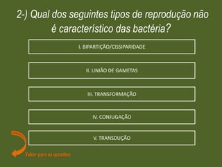 2-) Qual dos seguintes tipos de reprodução não
é característico das bactéria?
Voltar para as questões
IV. CONJUGAÇÃO
V. TRANSDUÇÃO
III. TRANSFORMAÇÃO
II. UNIÃO DE GAMETAS
I. BIPARTIÇÃO/CISSIPARIDADE
 