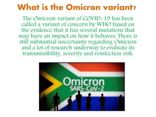 What is the Omicron variant?
The Omicron variant of COVID-19 has been
called a variant of concern by WHO based on
the evidence that it has several mutations that
may have an impact on how it behaves. There is
still substantial uncertainty regarding Omicron
and a lot of research underway to evaluate its
transmissibility, severity and reinfection risk.
 