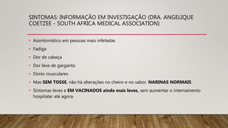 SINTOMAS: INFORMAÇÃO EM INVESTIGAÇÃO (DRA. ANGELIQUE
COETZEE - SOUTH AFRICA MEDICAL ASSOCIATION)
• Assintomático em pessoas mais infetadas
• Fadiga
• Dor de cabeça
• Dor leve de garganta
• Dores musculares
• Mas SEM TOSSE, não há alterações no cheiro e no sabor. NARINAS NORMAIS
• Sintomas leves e EM VACINADOS ainda mais leves, sem aumentar o internamento
hospitalar até agora.
 