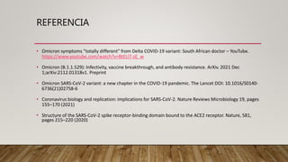 REFERENCIA
• Omicron symptoms "totally different" from Delta COVID-19 variant: South African doctor – YouTube.
https://www.youtube.com/watch?v=BtELl7-zE_w
• Omicron (B.1.1.529): Infectivity, vaccine breakthrough, and antibody resistance. ArXiv. 2021 Dec
1;arXiv:2112.01318v1. Preprint
• Omicron SARS-CoV-2 variant: a new chapter in the COVID-19 pandemic. The Lancet DOI: 10.1016/S0140-
6736(21)02758-6
• Coronavirus biology and replication: implications for SARS-CoV-2. Nature Reviews Microbiology 19, pages
155–170 (2021)
• Structure of the SARS-CoV-2 spike receptor-binding domain bound to the ACE2 receptor. Nature, 581,
pages 215–220 (2020)
 