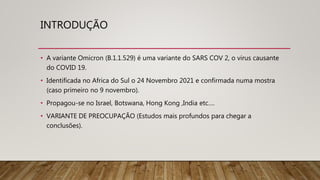 INTRODUÇÃO
• A variante Omicron (B.1.1.529) é uma variante do SARS COV 2, o virus causante
do COVID 19.
• Identificada no Africa do Sul o 24 Novembro 2021 e confirmada numa mostra
(caso primeiro no 9 novembro).
• Propagou-se no Israel, Botswana, Hong Kong ,India etc….
• VARIANTE DE PREOCUPAÇÃO (Estudos mais profundos para chegar a
conclusões).
 