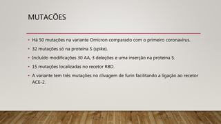 MUTACÕES
• Há 50 mutações na variante Omicron comparado com o primeiro coronavírus.
• 32 mutações só na proteína S (spike).
• Incluído modificações 30 AA, 3 deleções e uma inserção na proteína S.
• 15 mutações localizadas no recetor RBD.
• A variante tem três mutações no clivagem de furin facilitando a ligação ao recetor
ACE-2.
 