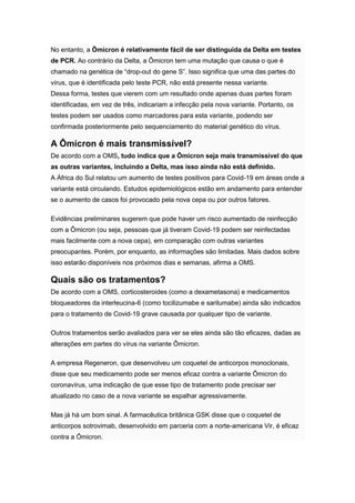 No entanto, a Ômicron é relativamente fácil de ser distinguida da Delta em testes
de PCR. Ao contrário da Delta, a Ômicron tem uma mutação que causa o que é
chamado na genética de “drop-out do gene S”. Isso significa que uma das partes do
vírus, que é identificada pelo teste PCR, não está presente nessa variante.
Dessa forma, testes que vierem com um resultado onde apenas duas partes foram
identificadas, em vez de três, indicariam a infecção pela nova variante. Portanto, os
testes podem ser usados como marcadores para esta variante, podendo ser
confirmada posteriormente pelo sequenciamento do material genético do vírus.
A Ômicron é mais transmissível?
De acordo com a OMS, tudo indica que a Ômicron seja mais transmissível do que
as outras variantes, incluindo a Delta, mas isso ainda não está definido.
A África do Sul relatou um aumento de testes positivos para Covid-19 em áreas onde a
variante está circulando. Estudos epidemiológicos estão em andamento para entender
se o aumento de casos foi provocado pela nova cepa ou por outros fatores.
Evidências preliminares sugerem que pode haver um risco aumentado de reinfecção
com a Ômicron (ou seja, pessoas que já tiveram Covid-19 podem ser reinfectadas
mais facilmente com a nova cepa), em comparação com outras variantes
preocupantes. Porém, por enquanto, as informações são limitadas. Mais dados sobre
isso estarão disponíveis nos próximos dias e semanas, afirma a OMS.
Quais são os tratamentos?
De acordo com a OMS, corticosteroides (como a dexametasona) e medicamentos
bloqueadores da interleucina-6 (como tocilizumabe e sarilumabe) ainda são indicados
para o tratamento de Covid-19 grave causada por qualquer tipo de variante.
Outros tratamentos serão avaliados para ver se eles ainda são tão eficazes, dadas as
alterações em partes do vírus na variante Ômicron.
A empresa Regeneron, que desenvolveu um coquetel de anticorpos monoclonais,
disse que seu medicamento pode ser menos eficaz contra a variante Ômicron do
coronavírus, uma indicação de que esse tipo de tratamento pode precisar ser
atualizado no caso de a nova variante se espalhar agressivamente.
Mas já há um bom sinal. A farmacêutica britânica GSK disse que o coquetel de
anticorpos sotrovimab, desenvolvido em parceria com a norte-americana Vir, é eficaz
contra a Ômicron.
 