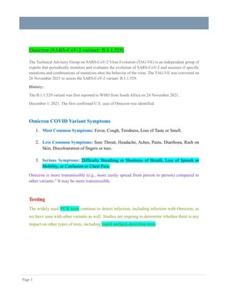 Page 1
Omicron [SARS-CoV-2 variant: B.1.1.529]
The Technical Advisory Group on SARS-CoV-2 Virus Evolution (TAG-VE) is an independent group of
experts that periodically monitors and evaluates the evolution of SARS-CoV-2 and assesses if specific
mutations and combinations of mutations alter the behavior of the virus. The TAG-VE was convened on
26 November 2021 to assess the SARS-CoV-2 variant: B.1.1.529.
History:
The B.1.1.529 variant was first reported to WHO from South Africa on 24 November 2021.
December 1, 2021: The first confirmed U.S. case of Omicron was identified.
Omicron COVID Variant Symptoms
1. Most Common Symptoms: Fever, Cough, Tiredness, Loss of Taste or Smell.
2. Less Common Symptoms: Sore Throat, Headache, Aches, Pains, Diarrhoea, Rash on
Skin, Discolouration of fingers or toes.
3. Serious Symptoms: Difficulty Breathing or Shortness of Breath, Loss of Speech or
Mobility, or Confusion or Chest Pain.
Omicron is more transmissible (e.g., more easily spread from person to person) compared to
other variants.” It may be more transmissible.
Testing
The widely used PCR tests continue to detect infection, including infection with Omicron, as
we have seen with other variants as well. Studies are ongoing to determine whether there is any
impact on other types of tests, including rapid antigen detection tests.
 
