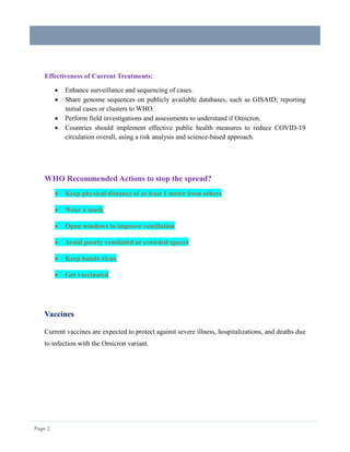 Page 2
Effectiveness of Current Treatments:
 Enhance surveillance and sequencing of cases.
 Share genome sequences on publicly available databases, such as GISAID; reporting
initial cases or clusters to WHO.
 Perform field investigations and assessments to understand if Omicron.
 Countries should implement effective public health measures to reduce COVID-19
circulation overall, using a risk analysis and science-based approach.
WHO Recommended Actions to stop the spread?
 Keep physical distance of at least 1 meter from others
 Wear a mask
 Open windows to improve ventilation
 Avoid poorly ventilated or crowded spaces
 Keep hands clean
 Get vaccinated
Vaccines
Current vaccines are expected to protect against severe illness, hospitalizations, and deaths due
to infection with the Omicron variant.
 