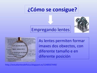 ¿Cómo se consigue?
Empregando lentes
As lentes permiten formar
imaxes dos obxectos, con
diferente tamaño e en
diferente posición
http://estudiantesdefisica.blogspot.es/1248567449/
 