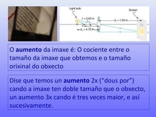 O aumento da imaxe é: O cociente entre o
tamaño da imaxe que obtemos e o tamaño
orixinal do obxecto
Dise que temos un aumento 2x (“dous por”)
cando a imaxe ten doble tamaño que o obxecto,
un aumento 3x cando é tres veces maior, e así
sucesivamente.
 