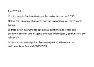 2.-HISTORIA
El microscopio fue inventado por Zacharias Janssen en 1.590 .
El tipo más común y el primero que fue inventado es el microscopio
óptico.
Se trata de un instrumento óptico que contiene dos lentes que
permiten obtener una imagen aumentada del objeto y quefunciona por
refracción.
La ciencia que investiga los objetos pequeños utilizando este
instrumento se llama MICROSCOPÍA .