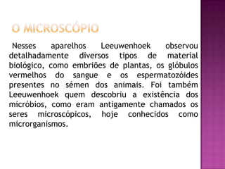 O Microscópio    Nesses aparelhos Leeuwenhoek observou detalhadamente diversos tipos de material biológico, como embriões de plantas, os glóbulos vermelhos do sangue e os espermatozóides presentes no sémen dos animais. Foi também Leeuwenhoek quem descobriu a existência dos micróbios, como eram antigamente chamados os seres microscópicos, hoje conhecidos como microrganismos.