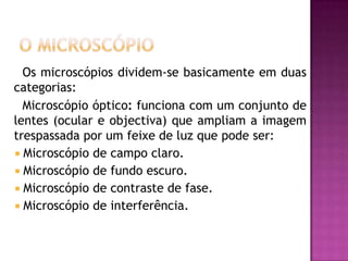 O Microscópio     Os microscópios dividem-se basicamente em duas categorias:     Microscópio óptico: funciona com um conjunto de lentes (ocular e objectiva) que ampliam a imagem trespassada por um feixe de luz que pode ser: Microscópio de campo claro.Microscópio de fundo escuro.Microscópio de contraste de fase.Microscópio de interferência. 