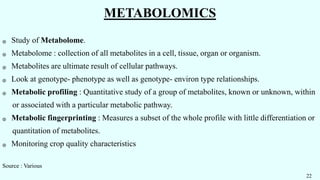 METABOLOMICS
֍ Study of Metabolome.
֍ Metabolome : collection of all metabolites in a cell, tissue, organ or organism.
֍ Metabolites are ultimate result of cellular pathways.
֍ Look at genotype- phenotype as well as genotype- environ type relationships.
֍ Metabolic profiling : Quantitative study of a group of metabolites, known or unknown, within
or associated with a particular metabolic pathway.
֍ Metabolic fingerprinting : Measures a subset of the whole profile with little differentiation or
quantitation of metabolites.
֍ Monitoring crop quality characteristics
Source : Various
22
 
