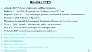 REFERENCES
1. Aslam, B., 2017, Proteomics: Technologies and Their Applications.
2. Benkeblia, N., 2014, Omics Technologies and Crop Improvement, CRC Press
3. Horgan and Kenny, 2011, ‘Omic’ technologies: genomics, transcriptomics, proteomics and metabolomics.
4. Kumar, S. V., 2012, Proteomics in Agriculture.
5. Mochida and Shinozaki, 2010, Genomics and Bioinformatics Resources for Crop Improvement.
6. Nawar, A., 2013, Proteomics : A biotechnology tool for crop improvement.
7. Setia, R. C., 2018, The Omics technologies and Crop improvement.
8. Wishart, D., 2007, Current Progress in computational metabolomics.
9. https://en.wikipedia.org/wiki
10. https://www.biotecharticles.com/Agriculture-Article/Role-of-Omics-in-Crop-Improvement
11. https://www.genome.gov
12. https://www.metabolon.com
13. https://www.ncbi.nlm.nih.gov/pmc/articles/PMC4714296
14. https://www.omicsonline.org 27
 