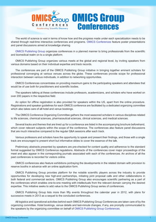 OMICS Group
                                                               Conferences
        The world of science is vast in terms of know how and the progress made under each specialization needs to be
     shared through real-time interactive conferences and programs. OMICS Conferences feature poster presentations
     and panel discussions aimed at knowledge sharing.

        OMICS Publishing Group organizes conferences in a planned manner to bring professionals from the scientific
     and biomedical realm on to a single platform.

         OMICS Publishing Group organizes various meets at the global and regional level, by inviting speakers from
     various domains based on their individual expertise and track records.

         The conferences are part of the OMICS Publishing Group initiative in bringing together eminent scholars for
     professional converging at various venues across the globe. These conferences provide scope for professional
     interaction between various individuals, in addition to networking opportunities.

        OMICS Conferences concentrates on providing maximum gains to the participating speakers and attendees that
     would be of use both for practitioners and scientific bodies.

        The speakers talking at these conferences include professors, academicians, and scholars who have worked on
     over 200 papers in the respective field.

        An option for offline registration is also provided for speakers within the US, apart from the online procedure.
     Registrations and speaker guidelines for each OMICS conference are facilitated by a dedicated organizing committee
     which also takes care of all hotel and venue bookings.

           The OMICS Conference Organizing Committee gathers the most seasoned scholars in various disciplines related
     to life sciences, chemical sciences, pharmaceutical sciences, clinical sciences, and medical sciences.

         Several tracks and themes that are lined up for a conference are listed in the accompanying brochure beforehand,
     which cover relevant subjects within the scope of the conference. The conferences also feature panel discussions
     that are much interactive compared to the regular Q&A sessions after each track.

         Various professors and scholars have the opportunity to speak and present their findings, and those with a single
     track are encouraged to present short but informative slides to cover the essence of the talk.

         Preliminary abstracts presented by speakers are pre-checked for content quality and adherence to the standard
     format suggested by OMICS Conference regulations. Abstracts of the conferences cover major proceedings of the
     meet and also appear in the corresponding journals associated with each of the conferences. An archive of all the
     past conferences is recorded for visitors online.

         OMICS conferences also feature exhibitions portraying the developments in the related domain with provision to
     reserve booths in advance with an online application form.

         OMICS Publishing Group provides platform for the notable scientific players across the industry to provide
     opportunities for developing new high-end partnerships, initiating joint proposal calls and other collaborations in
     both federal and commercial sectors. OMICS Publishing Group also encourages scientific partnering as a part of
     the conferences which enables one-to-one meeting with intellectuals from the relevant domain carrying the desired
     expertise. This initiative seeks to add value to the OMICS Publishing Group series of conferences.

        OMICS Publishing Group lists more than fifty events throughout the calendar year in 2012, with plans for
     successive meets in 2013 as a sequel to the concluded conferences.

         All logistics and operational activities behind each OMICS Publishing Group Conferences are taken care of by the
     organizing committee. Hotel bookings, venue details and last-minute changes, if any, are promptly communicated to
     the speakers by the organizing committee on behalf of OMICS Publishing Group Conferences.


OMICS Group Conferences                                                                                                      1
 