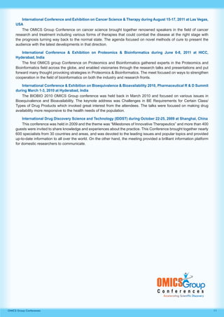 11OMICS Group Conferences
International Conference and Exhibition on Cancer Science & Therapy during August 15-17, 2011 at Las Vegas,
USA
The OMICS Group Conference on cancer science brought together renowned speakers in the field of cancer
research and treatment including various forms of therapies that could combat the disease at the right stage with
the prognosis turning way back to the normal state. The agenda focused on novel methods of cure to present the
audience with the latest developments in that direction.
International Conference & Exhibition on Proteomics & Bioinformatics during June 6-8, 2011 at HICC,
Hyderabad, India
The first OMICS group Conference on Proteomics and Bioinformatics gathered experts in the Proteomics and
Bioinformatics field across the globe, and enabled visionaries through the research talks and presentations and put
forward many thought provoking strategies in Proteomics & Bioinformatics. The meet focused on ways to strengthen
cooperation in the field of bioinformatics on both the industry and research fronts.
International Conference & Exhibition on Bioequivalence & Bioavailability 2010, Pharmaceutical R & D Summit
during March 1-3, 2010 at Hyderabad, India
The BIOBIO 2010 OMICS Group conference was held back in March 2010 and focused on various issues in
Bioequivalence and Bioavailability. The keynote address was Challenges in BE Requirements for Certain Class/
Types of Drug Products which invoked great interest from the attendees. The talks were focused on making drug
availability more responsive to the health needs of the population.
International Drug Discovery Science and Technology (IDDST) during October 22-25, 2009 at Shanghai, China
This conference was held in 2009 and the theme was “Milestones of Innovative Therapeutics” and more than 400
guests were invited to share knowledge and experiences about the practice. This Conference brought together nearly
600 specialists from 30 countries and areas, and was devoted to the leading issues and popular topics and provided
up-to-date information to all over the world. On the other hand, the meeting provided a brilliant information platform
for domestic researchers to communicate.
 