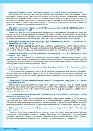 4OMICS Group Conferences
International Toxicology Summit & Expo during November 26-28, 2012 at Hilton San Antonio Airport, USA
International Toxicology Summit & Expo ranges from basic research to applied research and includes a variety
of disciplines. Bringing together basic and applied scientists from academia, industry, and Government is essential
to drive this important field forward. Scientists can therefore use this conference as a forum to exchange ideas and
discuss cross-disciplinary collaborations and research opportunities. The OMICS Group Conference would offer you
many opportunities to exchange advanced knowledge on Toxicology by world-renowned scholars, in addition to
symposiums, workshops as well as oral and poster sessions.
International Conference on Obesity and Weight Management during December 3-5, 2012 at DoubleTree by
Hilton Philadelphia Center City, USA
Obesity-2012 would be conducted as part of the OMICS Group Conferences which brings together a unique and
International mix of large and medium Pharmaceutical and Biotech companies and institutions. The International
Conference and Exhibition on Obesity and Weight Management will also schedule and coordinate all meetings with
editorial Board Members and other experts in the field of weight and obesity management across the world.
International Summit on GMP & GCP: USA, Europe, Japan,Asia Pacific during December 3-5, 2012 at DoubleTree
by Hilton Philadelphia Center City, USA
GMP & GCP-2012 is an OMICS Group Conference which brings together a unique and International mix of large
and medium Health & Research, Pharmaceutical Companies, Clinical Research Organizations, leading Universities
and Research Institutions, and Visionaries through the research talks and presentations on GMP and GCP.
International Conference on QA, QC and Validation during December 3-5, 2012 at DoubleTree by Hilton
Philadelphia Center City, USA
The OMICS Group Conference on Quality Control serves as a perfect platform to share experience, foster
collaborations across industry and academia and evaluate emerging technologies encompassing Quality Control that
extends beyond ordinary statistical quality control techniques and quality improvement methods. It implies a complete
overview and re-evaluation of the specification of a product.
2nd
International Conference on Nanotek and Expo during December 3-5, 2012 at DoubleTree by Hilton
Philadelphia Center City, USA
The first conference at Omaha brought together large and medium Pharmaceutical, Health Care, Food Technology,
Biotech & Diagnostic Companies, in addition to few of the Research Institutes and the leading Universities. The
second of this OMICS Group Conference also promises to be a successful event with scientists, engineers and
eminent scholars.
3rd
International Conference on Pharmaceutics & Novel Drug Delivery Systems during April 8-10, 2013 at Hilton
Chicago/Northbrook, USA
3rd
International Conference on Pharmaceutics & Novel Drug Delivery Systems is among the OMICS series of
Conferences after the first two meets on Pharmaceutica which were held at Baltimore, and San Francisco Airport
Marriott. Recent advancements in the field of Pharmaceutics and Novel drug delivery systems would be the core
subject of talk at the conference.
2nd
International Conference and Exhibition on Metabolomics & Systems Biology during April 8-10, 2013 at
Hilton Chicago/Northbrook, USA
2nd
International Conference and Exhibition on Metabolomics & Systems Biology is an OMICS Group Conference
that would serve as a catalyst for the advances in the study of Metabolomics & Systems Biology by connecting
scientists within and across disciplines at sessions and exhibition held at the venue. The meet would enable the
generation of new ideas, and acceleration of applications that benefit research in Metabolomics & Systems Biology.
3rd
International Conference on Clinical & Experimental Cardiology during April 15-17, 2013 at Hilton Chicago/
Northbrook, USA
The OMICS Group Conference aims to gather visionaries through the research talks and presentations and put
forward many thought provoking strategies in Cardiology. The scientific program will focus on current advances in
the research and use of Cardiology by aggregating researchers, academicians and scientists from the Cardiology
community and create an avenue towards robust exchange of information on technological advances.
 