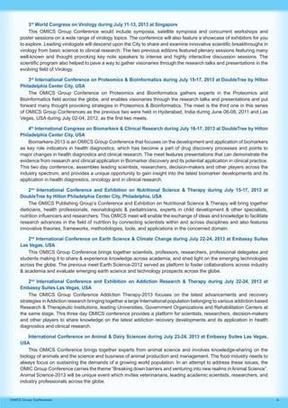 6OMICS Group Conferences
3rd
World Congress on Virology during July 11-13, 2013 at Singapore
This OMICS Group Conference would include symposia, satellite symposia and concurrent workshops and
poster sessions on a wide range of virology topics. The conference will also feature a showcase of exhibitors for you
to explore. Leading virologists will descend upon the City to share and examine innovative scientific breakthroughs in
virology from basic science to clinical research. The two previous editions featured plenary sessions featuring many
well-known and thought provoking key note speakers to intense and highly interactive discussion sessions. The
scientific program also helped to pave a way to gather visionaries through the research talks and presentations in the
evolving field of Virology.
3rd
International Conference on Proteomics & Bioinformatics during July 15-17, 2013 at DoubleTree by Hilton
Philadelphia Center City, USA
The OMICS Group Conference on Proteomics and Bioinformatics gathers experts in the Proteomics and
Bioinformatics field across the globe, and enables visionaries through the research talks and presentations and put
forward many thought provoking strategies in Proteomics & Bioinformatics. The meet is the third one in this series
of OMICS Group Conferences as the previous two were held in Hyderabad, India during June 06-08, 2011 and Las
Vegas, USA during July 02-04, 2012, as the first two meets.
4th
International Congress on Biomarkers & Clinical Research during July 16-17, 2013 at DoubleTree by Hilton
Philadelphia Center City, USA
Biomarkers-2013 is an OMICS Group Conference that focuses on the development and application of biomarkers
as key role indicators in health diagnostics, which has become a part of drug discovery processes and points to
major changes in health diagnostics and clinical research. The meet features presentations that can demonstrate the
evidence from research and clinical application in Biomarker discovery and its potential application in clinical practice.
This two day conference, assembles leading scientists, researchers, decision-makers and other players across the
industry spectrum, and provides a unique opportunity to gain insight into the latest biomarker developments and its
application in health diagnostics, oncology and in clinical research.
2nd
International Conference and Exhibition on Nutritional Science & Therapy during July 15-17, 2013 at
DoubleTree by Hilton Philadelphia Center City, Philadelphia, USA
The OMICS Publishing Group’s Conference and Exhibition on Nutritional Science & Therapy will bring together
dieticians, health professionals, neonatologists & pediatricians, experts in child development & other specialists,
nutrition influencers and researchers. This OMICS meet will enable the exchange of ideas and knowledge to facilitate
research advances in the field of nutrition by connecting scientists within and across disciplines and also features
innovative theories, frameworks, methodologies, tools, and applications in the concerned domain.
2nd
International Conference on Earth Science & Climate Change during July 22-24, 2013 at Embassy Suites
Las Vegas, USA
This OMICS Group Conference brings together scientists, professors, researchers, professional delegates and
students making it to share & experience knowledge across academia; and shed light on the emerging technologies
across the globe. The previous meet Earth Science-2012 served as platform to foster collaborations across industry
& academia and evaluate emerging earth science and technology prospects across the globe.
2nd
International Conference and Exhibition on Addiction Research & Therapy during July 22-24, 2013 at
Embassy Suites Las Vegas, USA
The OMICS Group Conference Addiction Therapy-2013 focuses on the latest advancements and recovery
strategies in Addiction research bringing together a large International population belonging to various addiction based
Research & Therapeutic Institutions, leading Universities, Government Organizations and Rehabilitation Centers at
the same stage. This three day OMICS conference provides a platform for scientists, researchers, decision-makers
and other players to share knowledge on the latest addiction recovery developments and its application in health
diagnostics and clinical research.
International Conference on Animal & Dairy Sciences during July 23-24, 2013 at Embassy Suites Las Vegas,
USA
This OMICS Conference brings together experts from animal science and involves knowledge-sharing on the
biology of animals and the science and business of animal production and management. The food industry needs to
always focus on sustaining the demands of a growing world population. In an attempt to address these issues, the
OMIC Group Conference carries the theme “Breaking down barriers and venturing into new realms inAnimal Science”.
Animal Science-2013 will be unique event which invites veterinarians, leading academic scientists, researchers, and
industry professionals across the globe.
 
