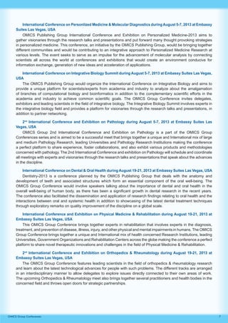 7OMICS Group Conferences
International Conference on Personlized Medicine & Molecular Diagnostics during August 5-7, 2013 at Embassy
Suites Las Vegas, USA
OMICS Publishing Group International Conference and Exhibition on Personalized Medicine-2013 aims to
gather visionaries through the research talks and presentations and put forward many thought provoking strategies
in personalized medicine. This conference, an initiative by the OMICS Publishing Group, would be bringing together
different communities and would be contributing to an integrative approach to Personalized Medicine Research at
various levels. The event seeks to serve as an impulse for the advancement of molecular analysis by connecting
scientists all across the world at conferences and exhibitions that would create an environment conducive for
information exchange, generation of new ideas and acceleration of applications.
International Conference on Integrative Biology Summit during August 5-7, 2013 at Embassy Suites Las Vegas,
USA
The OMICS Publishing Group would organize the International Conference on Integrative Biology and aims to
provide a unique platform for scientists/experts from academia and industry to analyze about the amalgamation
of branches of computational biology and bioinformatics in addition to the complementary scientific efforts in the
academia and industry to achieve common scientific goals. The OMICS Group Conference invites delegates,
exhibitors and leading scientists in the field of integrative biology. The Integrative Biology Summit involves experts in
the integrative biology field and provides a platform for visionaries through the research talks and presentations, in
addition to partner networking.
2nd
International Conference and Exhibition on Pathology during August 5-7, 2013 at Embassy Suites Las
Vegas, USA
OMICS Group 2nd International Conference and Exhibition on Pathology is a part of the OMICS Group
Conferences series and is aimed to be a successful meet that brings together a unique and International mix of large
and medium Pathology Research, leading Universities and Pathology Research Institutions making the conference
a perfect platform to share experience, foster collaborations, and also exhibit various products and methodologies
concerned with pathology. The 2nd International Conference and exhibition on Pathology will schedule and coordinate
all meetings with experts and visionaries through the research talks and presentations that speak about the advances
in the discipline.
International Conference on Dental & Oral Health during August 19-21, 2013 at Embassy Suites Las Vegas, USA
Dentistry-2013 is a conference planned by the OMICS Publishing Group that deals with the anatomy and
development of teeth and associated structures which form an essential component of the oral well-being. The
OMICS Group Conference would involve speakers talking about the importance of dental and oral health in the
overall well-being of human body, as there has been a significant growth in dental research in the recent years.
The conference also facilitated the dissemination and application of research findings relating to oral health and the
interactions between oral and systemic health in addition to showcasing of the latest dental treatment techniques
through exploratory remarks on quality improvement of the discipline on a global scale.
International Conference and Exhibition on Physical Medicine & Rehabilitation during August 19-21, 2013 at
Embassy Suites Las Vegas, USA
This OMICS Group Conference brings together experts in rehabilitation that involves experts in the diagnosis,
treatment, and prevention of disease, illness, injury, and other physical and mental impairments in humans. The OMICS
Group Conference brings together a unique and International mix of health concerned Research Institutions, leading
Universities, Government Organizations and Rehabilitation Centers across the globe making the conference a perfect
platform to share novel therapeutic innovations and challenges in the field of Physical Medicine & Rehabilitation.
2nd
International Conference and Exhibition on Orthopedics & Rheumatology during August 19-21, 2013 at
Embassy Suites Las Vegas, USA
The OMICS Group Conference features leading scientists in the field of orthopedics & rheumatology research
and learn about the latest technological advances for people with such problems. The different tracks are arranged
in an interdisciplinary manner to allow delegates to explore issues directly connected to their own areas of work.
The upcoming Orthopedics & Rheumatology meet also brings together several practitioners and health bodies in the
concerned field and throws open doors for strategic partnerships.
 