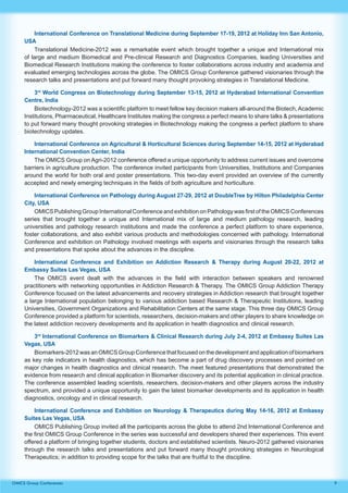9OMICS Group Conferences
International Conference on Translational Medicine during September 17-19, 2012 at Holiday Inn San Antonio,
USA
Translational Medicine-2012 was a remarkable event which brought together a unique and International mix
of large and medium Biomedical and Pre-clinical Research and Diagnostics Companies, leading Universities and
Biomedical Research Institutions making the conference to foster collaborations across industry and academia and
evaluated emerging technologies across the globe. The OMICS Group Conference gathered visionaries through the
research talks and presentations and put forward many thought provoking strategies in Translational Medicine.
3rd
World Congress on Biotechnology during September 13-15, 2012 at Hyderabad International Convention
Centre, India
Biotechnology-2012 was a scientific platform to meet fellow key decision makers all-around the Biotech, Academic
Institutions, Pharmaceutical, Healthcare Institutes making the congress a perfect means to share talks & presentations
to put forward many thought provoking strategies in Biotechnology making the congress a perfect platform to share
biotechnology updates.
International Conference on Agricultural & Horticultural Sciences during September 14-15, 2012 at Hyderabad
International Convention Center, India
The OMICS Group on Agri-2012 conference offered a unique opportunity to address current issues and overcome
barriers in agriculture production. The conference invited participants from Universities, Institutions and Companies
around the world for both oral and poster presentations. This two-day event provided an overview of the currently
accepted and newly emerging techniques in the fields of both agriculture and horticulture.
International Conference on Pathology during August 27-29, 2012 at DoubleTree by Hilton Philadelphia Center
City, USA
OMICS Publishing Group International Conference and exhibition on Pathology was first of the OMICS Conferences
series that brought together a unique and International mix of large and medium pathology research, leading
universities and pathology research institutions and made the conference a perfect platform to share experience,
foster collaborations, and also exhibit various products and methodologies concerned with pathology. International
Conference and exhibition on Pathology involved meetings with experts and visionaries through the research talks
and presentations that spoke about the advances in the discipline.
International Conference and Exhibition on Addiction Research & Therapy during August 20-22, 2012 at
Embassy Suites Las Vegas, USA
The OMICS event dealt with the advances in the field with interaction between speakers and renowned
practitioners with networking opportunities in Addiction Research & Therapy. The OMICS Group Addiction Therapy
Conference focused on the latest advancements and recovery strategies in Addiction research that brought together
a large International population belonging to various addiction based Research & Therapeutic Institutions, leading
Universities, Government Organizations and Rehabilitation Centers at the same stage. This three day OMICS Group
Conference provided a platform for scientists, researchers, decision-makers and other players to share knowledge on
the latest addiction recovery developments and its application in health diagnostics and clinical research.
3rd
International Conference on Biomarkers & Clinical Research during July 2-4, 2012 at Embassy Suites Las
Vegas, USA
Biomarkers-2012 was an OMICS Group Conference that focused on the development and application of biomarkers
as key role indicators in health diagnostics, which has become a part of drug discovery processes and pointed on
major changes in health diagnostics and clinical research. The meet featured presentations that demonstrated the
evidence from research and clinical application in Biomarker discovery and its potential application in clinical practice.
The conference assembled leading scientists, researchers, decision-makers and other players across the industry
spectrum, and provided a unique opportunity to gain the latest biomarker developments and its application in health
diagnostics, oncology and in clinical research.
International Conference and Exhibition on Neurology & Therapeutics during May 14-16, 2012 at Embassy
Suites Las Vegas, USA
OMICS Publishing Group invited all the participants across the globe to attend 2nd International Conference and
the first OMICS Group Conference in the series was successful and developers shared their experiences. This event
offered a platform of bringing together students, doctors and established scientists. Neuro-2012 gathered visionaries
through the research talks and presentations and put forward many thought provoking strategies in Neurological
Therapeutics; in addition to providing scope for the talks that are fruitful to the discipline.
 