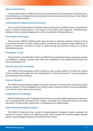 Experimental Science

   This journal published by OMICS Group covers Life Sciences, Physical Sciences, Social Sciences,
Formal Sciences, and Applied Sciences along with the recent advances/ techniques in the fields of
science and related domains.

Family Medicine & Medical Science Research

   The journal of Family Medicine & Medical Science Research by OMICS Group, presented the
ways to improve clinical practice, with respect to other fields of the diagnosis, characterization,
therapy of various marked diseases and in other crucial fields of Medical Science.

Fermentation Technology

   This journal by OMICS publishing talks about the type of chemical reactions induced by living
or non-living ferments that split complex organic compounds into relatively simple substances, in
addition to anaerobic conversion of sugar to carbon dioxide and alcohol by yeast as a common
fermentation process.

Fertilization: In vitro

   The journal of In vitro fertilization (IVF) is an OMICS Group publication that provides latest updates
on indications, methods, success rates, risks and complications, plus additional techniques and
ethics associated to IVF.

Food Processing & Technology

   The OMICS food processing journal provides an open access platform to publish the original
research articles and enables the rapid dissemination of significant research in various disciplines
encompassing food processing.

Forensic Research

   This OMICS journal provides insights on forensic sciences on internet which are easy to access
that are related to crime investigation and finding evidence through scientific means by application
of a vast and various spectrums of science.

Fungal Genomics & Biology

   OMICS Publishing journal of fungal genomics focuses on studies of gene organization; expression
and of developmental processes at the cellular, sub-cellular and molecular levels and provides
information on their growth, reproduction, morphogenesis and differentiation.

Gastrointestinal & Digestive System

  The OMICS Publishing Group Journal of Gastrointestinal & Digestive System publishes the
overview of human research on substance abuse which includes the contents geared towards
genetic, pharmacological aspects of the gastro-enteric system.




OMICS Publishing Group                                                                                 11
 