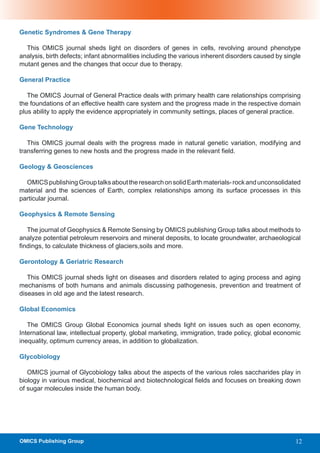 Genetic Syndromes & Gene Therapy

  This OMICS journal sheds light on disorders of genes in cells, revolving around phenotype
analysis, birth defects; infant abnormalities including the various inherent disorders caused by single
mutant genes and the changes that occur due to therapy.

General Practice

   The OMICS Journal of General Practice deals with primary health care relationships comprising
the foundations of an effective health care system and the progress made in the respective domain
plus ability to apply the evidence appropriately in community settings, places of general practice.

Gene Technology

   This OMICS journal deals with the progress made in natural genetic variation, modifying and
transferring genes to new hosts and the progress made in the relevant field.

Geology & Geosciences

  OMICS publishing Group talks about the research on solid Earth materials- rock and unconsolidated
material and the sciences of Earth, complex relationships among its surface processes in this
particular journal.

Geophysics & Remote Sensing

   The journal of Geophysics & Remote Sensing by OMICS publishing Group talks about methods to
analyze potential petroleum reservoirs and mineral deposits, to locate groundwater, archaeological
findings, to calculate thickness of glaciers,soils and more.

Gerontology & Geriatric Research

   This OMICS journal sheds light on diseases and disorders related to aging process and aging
mechanisms of both humans and animals discussing pathogenesis, prevention and treatment of
diseases in old age and the latest research.

Global Economics

   The OMICS Group Global Economics journal sheds light on issues such as open economy,
International law, intellectual property, global marketing, immigration, trade policy, global economic
inequality, optimum currency areas, in addition to globalization.

Glycobiology

   OMICS journal of Glycobiology talks about the aspects of the various roles saccharides play in
biology in various medical, biochemical and biotechnological fields and focuses on breaking down
of sugar molecules inside the human body.




OMICS Publishing Group                                                                               12
 