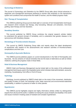 Gynecology & Obstetrics

The journal of Gynecology and Obstretics by the OMICS Group talks about clinical advances in
diagnostic and management techniques pertaining to women with emphasis on the reproductive
system and conditions that compromise the health of women, and the related progress made.

Hair: Therapy & Transplantation

   This OMICS publishing Group journal sheds light on overview of hair transplantation techniques
and research which includes hair therapy, strip harvesting, follicular unit extraction, mini-micro
grafting, laser therapy and hair disorders.

Hereditary Genetics

   This journal published by OMICS Group combines the original research articles helpful
to understand the general concept of heritability, and to understand that genetic disease is not
synonymous with hereditary disease.

Hematology & Thrombo-embolic Diseases

   This journal by OMICS Publishing Group talks and reports about the latest development
of researches with respect to the advancements and research activities of thrombo-lumberic
complications and their cure.

Homeopathy & Ayurvedic Medicine

  This OMICS journal publishes papers on current developments in the field of Homeopathy and
Ayurveda, the two streams of natural remedies that are the basis of alternative as well as holistic
medicine; outlining the progress made in those fields.

Hotel & Business Management

  OMICS Hotel and Business Management journal sheds light on the study of the professional
management techniques used in the hospitality sector which includes hotel administration, accounts,
marketing, housekeeping, front office or front of house.

Hydrology

  Hydrology Journal published by OMICS sheds light on the study of the movement, distribution
and quality of water on Earth, the hydrologic cycle, water resources and environmental watershed
sustainability, in addition to presence of water on other planets.

Hypertension

  This OMICS journal highlights original and highly informative articles written by distinguished
experts from all around the world, in addition to it being the cause of death and disability in the world
and issues involved in treating cases of resistant and complex hypertension.




OMICS Publishing Group                                                                                 13
 