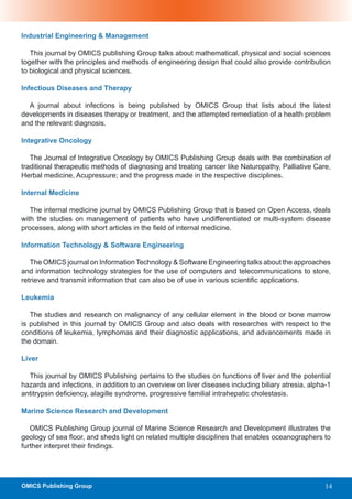 Industrial Engineering & Management

   This journal by OMICS publishing Group talks about mathematical, physical and social sciences
together with the principles and methods of engineering design that could also provide contribution
to biological and physical sciences.

Infectious Diseases and Therapy

  A journal about infections is being published by OMICS Group that lists about the latest
developments in diseases therapy or treatment, and the attempted remediation of a health problem
and the relevant diagnosis.

Integrative Oncology

   The Journal of Integrative Oncology by OMICS Publishing Group deals with the combination of
traditional therapeutic methods of diagnosing and treating cancer like Naturopathy, Palliative Care,
Herbal medicine, Acupressure; and the progress made in the respective disciplines.

Internal Medicine

   The internal medicine journal by OMICS Publishing Group that is based on Open Access, deals
with the studies on management of patients who have undifferentiated or multi-system disease
processes, along with short articles in the field of internal medicine.

Information Technology & Software Engineering

   The OMICS journal on Information Technology & Software Engineering talks about the approaches
and information technology strategies for the use of computers and telecommunications to store,
retrieve and transmit information that can also be of use in various scientific applications.

Leukemia

   The studies and research on malignancy of any cellular element in the blood or bone marrow
is published in this journal by OMICS Group and also deals with researches with respect to the
conditions of leukemia, lymphomas and their diagnostic applications, and advancements made in
the domain.

Liver

  This journal by OMICS Publishing pertains to the studies on functions of liver and the potential
hazards and infections, in addition to an overview on liver diseases including biliary atresia, alpha-1
antitrypsin deficiency, alagille syndrome, progressive familial intrahepatic cholestasis.

Marine Science Research and Development

   OMICS Publishing Group journal of Marine Science Research and Development illustrates the
geology of sea floor, and sheds light on related multiple disciplines that enables oceanographers to
further interpret their findings.




OMICS Publishing Group                                                                               14
 