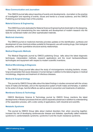 Mass Communication and Journalism

   This OMICS journal talks about reporting of events and developments. Journalism is the practice
of investigation and reporting of events, issues and trends to a broad audience, and this OMICS
Publishing journal keeps track of the practice.

Material Science & Engineering

   This OMICS journal is dedicated for Material Science Engineering that sheds light on the designing,
synthesizing, and characterizing the new materials and development of modern research into the
tests for condensed matter and other sophisticated materials.

Medicinal chemistry

   The OMICS journal on medicinal chemistry provides updates on the identification, synthesis and
development of new chemical entities suitable for therapeutic use with existing drugs, their biological
properties, and their quantitative structure-activity relationships.

Medical Diagnostic Methods

   The Medical Diagnostic journal by OMICS publishing Group talks about the latest diagnostic
techniques, interpretation methods, research applications and the novel hardware/software
technologies and equipment with respect to modern scientific inventions.

Medical Microbiology & Diagnosis

   The OMICS Group journal talks about the study of microorganisms including bacteria, viruses,
fungi and parasites that cause diseases in human beings in addition to the latest progress in medical
microbiology, diagnosis and treatment of infectious diseases.

Medical & Surgical Urology

   This journal by OMICS Group talks about the latest findings in studies concerned with the urinary
tracts of males and females, and on the reproductive system of both males and females, in addition
to the action of drugs, harmful effects as well as assist in prevention and treatments of addiction.

Membrane Science & Technology

   OMICS Membrane Science & Technology journal by OMICS Group mentions the latest
developments in filtration processes that are used to separate substances in addition to understanding
of the separation process, with a wide variety of applications, both industrial and scientific.

Metabolic Syndrome

   This journal by OMICS Group talks about medical disorders that, when occurring together,
increase the risk of developing cardiovascular disease and diabetes; specifically called metabolic
syndrome X, cardiometabolic syndrome, syndrome X and the insulin resistance syndrome.




OMICS Publishing Group                                                                               15
 