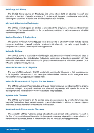 Metallurgy and Mining

   The OMICS Group journal on Metallurgy and Mining sheds light on advance research and
education in the field of powder metallurgy & mining which involves creating new materials by
blending fine powdered materials with the extracted valuable minerals.

Microbial & Biochemical Technology

   The OMICS journal reports on studies to understand the enzymatic, protein and biochemical
mechanisms of microbes in addition to the current research related to various aspects of microbial
biochemical processes.

Modern Chemistry & Applications

   This journal by OMICS Group focuses on all the aspects of Chemistry which include organic,
inorganic, analytical, physical, material, environmental chemistry etc with current trends in
computational, forensic chemistry and their applications.

Molecular Biology

   This OMICS journal is published in order to report about the advancements in molecular basis of
biological activity and the related studies that include nucleic acids and proteins, especially with their
role in cell replication & the transmission of genetic information with the interaction between DNA,
RNA and cell protein biosynthesis.

Molecular Biomarkers & Diagnosis

    The journal of Biomarkers by OMICS sheds light on molecular biomarkers, their increasing role
in the diagnosis, characterization, and therapy of various marked diseases and its emergence as an
indicator for identifying particular disease state.

Molecular Pharmaceutics & Organic Process Research

  The OMICS Molecular Pharmaceutics & Organic Research journal provides insight into organic
chemistry, catalysis, analytical chemistry, and chemical engineering, with special focus on the
development and optimization of chemical reactions and processes.

Mycobacterial Diseases

  The OMICS journal reports on the studies about diseases caused by Mycobacterium species,
basically Tuberculosis, Leprosy and research on remedial methods, in addition to disease progress
and curative measures taken by healthcare administration.

Nanomedicine & Biotherapeutic Discovery

   This journal by OMICS Publishing Group talks about basic, clinical, and engineering research in
the field of nanomedicine and the related biotherapeutic discovery, along with commercialization of
nanomedicine advances, ethics in nanomedicine and the various funding opportunities.




OMICS Publishing Group                                                                                  16
 