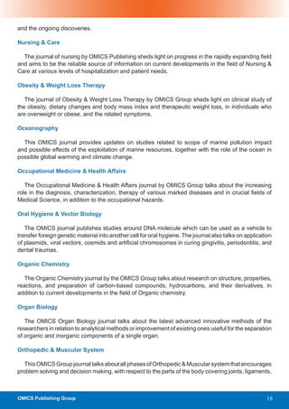 and the ongoing discoveries.

Nursing & Care

  The journal of nursing by OMICS Publishing sheds light on progress in the rapidly expanding field
and aims to be the reliable source of information on current developments in the field of Nursing &
Care at various levels of hospitalization and patient needs.

Obesity & Weight Loss Therapy

   The journal of Obesity & Weight Loss Therapy by OMICS Group sheds light on clinical study of
the obesity, dietary changes and body mass index and therapeutic weight loss, in individuals who
are overweight or obese, and the related symptoms.

Oceanography

  This OMICS journal provides updates on studies related to scope of marine pollution impact
and possible effects of the exploitation of marine resources, together with the role of the ocean in
possible global warming and climate change.

Occupational Medicine & Health Affairs

   The Occupational Medicine & Health Affairs journal by OMICS Group talks about the increasing
role in the diagnosis, characterization, therapy of various marked diseases and in crucial fields of
Medical Science, in addition to the occupational hazards.

Oral Hygiene & Vector Biology

   The OMICS journal publishes studies around DNA molecule which can be used as a vehicle to
transfer foreign genetic material into another cell for oral hygiene. The journal also talks on application
of plasmids, viral vectors, cosmids and artificial chromosomes in curing gingivitis, periodontitis, and
dental traumas.

Organic Chemistry

   The Organic Chemistry journal by the OMICS Group talks about research on structure, properties,
reactions, and preparation of carbon-based compounds, hydrocarbons, and their derivatives, in
addition to current developments in the field of Organic chemistry.

Organ Biology

   The OMICS Organ Biology journal talks about the latest advanced innovative methods of the
researchers in relation to analytical methods or improvement of existing ones useful for the separation
of organic and inorganic components of a single organ.

Orthopedic & Muscular System

   This OMICS Group journal talks about all phases of Orthopedic & Muscular system that encourages
problem solving and decision making, with respect to the parts of the body covering joints, ligaments,



OMICS Publishing Group                                                                                   18
 