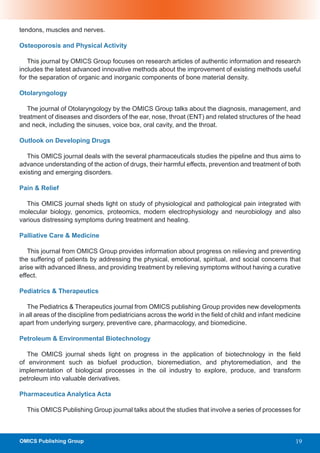 tendons, muscles and nerves.

Osteoporosis and Physical Activity

   This journal by OMICS Group focuses on research articles of authentic information and research
includes the latest advanced innovative methods about the improvement of existing methods useful
for the separation of organic and inorganic components of bone material density.

Otolaryngology

   The journal of Otolaryngology by the OMICS Group talks about the diagnosis, management, and
treatment of diseases and disorders of the ear, nose, throat (ENT) and related structures of the head
and neck, including the sinuses, voice box, oral cavity, and the throat.

Outlook on Developing Drugs

   This OMICS journal deals with the several pharmaceuticals studies the pipeline and thus aims to
advance understanding of the action of drugs, their harmful effects, prevention and treatment of both
existing and emerging disorders.

Pain & Relief

  This OMICS journal sheds light on study of physiological and pathological pain integrated with
molecular biology, genomics, proteomics, modern electrophysiology and neurobiology and also
various distressing symptoms during treatment and healing.

Palliative Care & Medicine

   This journal from OMICS Group provides information about progress on relieving and preventing
the suffering of patients by addressing the physical, emotional, spiritual, and social concerns that
arise with advanced illness, and providing treatment by relieving symptoms without having a curative
effect.

Pediatrics & Therapeutics

   The Pediatrics & Therapeutics journal from OMICS publishing Group provides new developments
in all areas of the discipline from pediatricians across the world in the field of child and infant medicine
apart from underlying surgery, preventive care, pharmacology, and biomedicine.

Petroleum & Environmental Biotechnology

   The OMICS journal sheds light on progress in the application of biotechnology in the field
of environment such as biofuel production, bioremediation, and phytoremediation, and the
implementation of biological processes in the oil industry to explore, produce, and transform
petroleum into valuable derivatives.

Pharmaceutica Analytica Acta

  This OMICS Publishing Group journal talks about the studies that involve a series of processes for



OMICS Publishing Group                                                                                    19
 