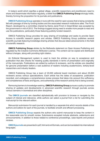 In today’s world which signifies a global village, scientific researchers and practitioners need to
share and disseminate information regularly, a belief that OMICS Publishing Group strongly holds,
thereby forming the proposition for its journals and publications.

   OMICS Publishing Group operates in tune with the need for open access that is being constantly
felt with passage of time by funding bodies and the associated research institutions alike. The Finch
Report, developed by a committee chaired by Dame Janet Finch in Great Britain was accepted by
the government in mid of 2012. The findings suggest strong need to enable more people to read and
use the publications, particularly those featuring publicly funded research.

   OMICS Publishing Group provides for easy sharing of knowledge and seeks to provide Open
Access to scientific research papers and articles. OMICS Publishing Group publishes several
scientific journals featuring knowledge-sharing articles that discuss latest advancements in the field
of scientific research.

   OMICS Publishing Group abides by the Bethesda statement on Open Access Publishing and
regulated by the Creative Commons Attribution License. The content can be copied and distributed
without changes, along with providing right citation.

   An Editorial Management system is used to track the articles on way to acceptance and
publication that also checks for meeting quality standards in terms of presentation and originality
of the manuscripts. Publications are edited by authors & reviewers, and the articles are classified
for genuine presentation before a vast audience of readers including academicians, tertiary-level
researchers and industry leaders.

   OMICS Publishing Group has a team of 20,000 editorial board members and about 25,000
reviewers across various specializations. Each article has the dates of acceptance, publication
recorded, and undergoes a comprehensive review process that takes into account the sufficiency
and completeness of facts and figures, and authenticity of the research activity that is being covered.

  Removing barriers to knowledge-seeking, OMICS Publishing Group pursues a policy to promote
sharing of updates and developments in advanced scientific research through journals across
various domains in biomedical and other disciplines.

  The OMICS journals are classified alphabetically with provision to browse or navigate by the
subject of interest and relevance, while authors can select a journal from a list for submitting the
manuscript for the relevant edition.

  Manuscript submission for each journal is handled by a separate link which records details of the
authors and editors for each of the journals, to facilitate smooth and efficient processing.

   OMICS Publishing Group expects the authors who submit manuscript to keep the content in
the reasonable size for smooth review. Submissions accepted include abstracts, addendums and
announcements; in addition to those related to conference proceedings, case-reports and product
reviews.

   OMICS journals are presented in pdf, html and xml formats, and can be translated into international
languages.



OMICS Publishing Group                                                                               2
 