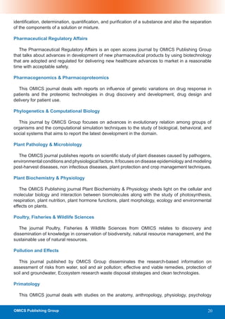 identification, determination, quantification, and purification of a substance and also the separation
of the components of a solution or mixture.

Pharmaceutical Regulatory Affairs

   The Pharmaceutical Regulatory Affairs is an open access journal by OMICS Publishing Group
that talks about advances in development of new pharmaceutical products by using biotechnology
that are adopted and regulated for delivering new healthcare advances to market in a reasonable
time with acceptable safety.

Pharmacogenomics & Pharmacoproteomics

  This OMICS journal deals with reports on influence of genetic variations on drug response in
patients and the proteomic technologies in drug discovery and development, drug design and
delivery for patient use.

Phylogenetics & Computational Biology

   This journal by OMICS Group focuses on advances in evolutionary relation among groups of
organisms and the computational simulation techniques to the study of biological, behavioral, and
social systems that aims to report the latest development in the domain.

Plant Pathology & Microbiology

  The OMICS journal publishes reports on scientific study of plant diseases caused by pathogens,
environmental conditions and physiological factors. It focuses on disease epidemiology and modeling
post-harvest diseases, non infectious diseases, plant protection and crop management techniques.

Plant Biochemistry & Physiology

   The OMICS Publishing journal Plant Biochemistry & Physiology sheds light on the cellular and
molecular biology and interaction between biomolecules along with the study of photosynthesis,
respiration, plant nutrition, plant hormone functions, plant morphology, ecology and environmental
effects on plants.

Poultry, Fisheries & Wildlife Sciences

   The journal Poultry, Fisheries & Wildlife Sciences from OMICS relates to discovery and
dissemination of knowledge in conservation of biodiversity, natural resource management, and the
sustainable use of natural resources.

Pollution and Effects

   This journal published by OMICS Group disseminates the research-based information on
assessment of risks from water, soil and air pollution; effective and viable remedies, protection of
soil and groundwater, Ecosystem research waste disposal strategies and clean technologies.

Primatology

  This OMICS journal deals with studies on the anatomy, anthropology, physiology, psychology


OMICS Publishing Group                                                                              20
 