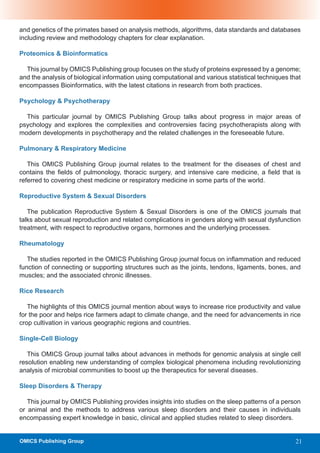 and genetics of the primates based on analysis methods, algorithms, data standards and databases
including review and methodology chapters for clear explanation.

Proteomics & Bioinformatics

  This journal by OMICS Publishing group focuses on the study of proteins expressed by a genome;
and the analysis of biological information using computational and various statistical techniques that
encompasses Bioinformatics, with the latest citations in research from both practices.

Psychology & Psychotherapy

  This particular journal by OMICS Publishing Group talks about progress in major areas of
psychology and explores the complexities and controversies facing psychotherapists along with
modern developments in psychotherapy and the related challenges in the foreseeable future.

Pulmonary & Respiratory Medicine

   This OMICS Publishing Group journal relates to the treatment for the diseases of chest and
contains the fields of pulmonology, thoracic surgery, and intensive care medicine, a field that is
referred to covering chest medicine or respiratory medicine in some parts of the world.

Reproductive System & Sexual Disorders

   The publication Reproductive System & Sexual Disorders is one of the OMICS journals that
talks about sexual reproduction and related complications in genders along with sexual dysfunction
treatment, with respect to reproductive organs, hormones and the underlying processes.

Rheumatology

   The studies reported in the OMICS Publishing Group journal focus on inflammation and reduced
function of connecting or supporting structures such as the joints, tendons, ligaments, bones, and
muscles; and the associated chronic illnesses.

Rice Research

   The highlights of this OMICS journal mention about ways to increase rice productivity and value
for the poor and helps rice farmers adapt to climate change, and the need for advancements in rice
crop cultivation in various geographic regions and countries.

Single-Cell Biology

   This OMICS Group journal talks about advances in methods for genomic analysis at single cell
resolution enabling new understanding of complex biological phenomena including revolutionizing
analysis of microbial communities to boost up the therapeutics for several diseases.

Sleep Disorders & Therapy

   This journal by OMICS Publishing provides insights into studies on the sleep patterns of a person
or animal and the methods to address various sleep disorders and their causes in individuals
encompassing expert knowledge in basic, clinical and applied studies related to sleep disorders.


OMICS Publishing Group                                                                              21
 