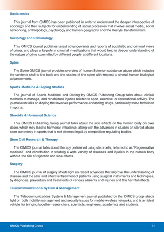 Socialomics

  This journal from OMICS has been published in order to understand the deeper introspective of
sociology and their subjects for understanding of social processes that involve social media, social
networking, anthropology, psychology and human geography and the lifestyle transformation.

Sociology and Criminology

   This OMICS journal publishes latest advancements and reports of socialistic and criminal views
of crime, and plays a keyrole in criminal investigations that would help in deeper understanding of
the nature of crime committed by different people at different locations.

Spine

   The Spine OMICS journal provides overview of human Spine on substance abuse which includes
the contents skull to the back and the studies of the spine with respect to overall human biological
advancements.

Sports Medicine & Doping Studies

   The journal of Sports Medicine and Doping by OMICS Publishing Group talks about clinical
methods to manage, and rehabilitate injuries related to sport, exercise, or recreational activity. The
journal also talks on doping that involves performance-enhancing drugs, particularly those forbidden
in sports.

Steroids & Hormonal Science

  This OMICS Publishing Group journal talks about the side effects on the human body on over
doses which may lead to hormonal imbalance, along with the advances in studies on steroid abuse
seen commonly in sports that is not deemed legal by competition-regulating bodies.

Stem Cell Research & Therapy

   The OMICS journal talks about therapy performed using stem cells, referred to as “Regenerative
medicine” and contribution in treating a wide variety of diseases and injuries in the human body
without the risk of rejection and side effects.

Surgery

   The OMICS journal of surgery sheds light on recent advances that improve the understanding of
disease and the safe and effective treatment of patients using surgical instruments and techniques,
by diagnosis, prevention and treatments of various ailments and injuries and the harmful effects.

Telecommunications System & Management

   The Telecommunications System & Management journal published by the OMICS group sheds
light on both mobility management and security issues for mobile wireless networks, and is an ideal
vehicle for bringing together researchers, scientists, engineers, academics and students.




OMICS Publishing Group                                                                              22
 