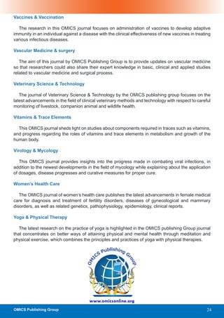 Vaccines & Vaccination

  The research in this OMICS journal focuses on administration of vaccines to develop adaptive
immunity in an individual against a disease with the clinical effectiveness of new vaccines in treating
various infectious diseases.

Vascular Medicine & surgery

   The aim of this journal by OMICS Publishing Group is to provide updates on vascular medicine
so that researchers could also share their expert knowledge in basic, clinical and applied studies
related to vascular medicine and surgical process.

Veterinary Science & Technology

   The journal of Veterinary Science & Technology by the OMICS publishing group focuses on the
latest advancements in the field of clinical veterinary methods and technology with respect to careful
monitoring of livestock, companion animal and wildlife health.

Vitamins & Trace Elements

  This OMICS journal sheds light on studies about components required in traces such as vitamins,
and progress regarding the roles of vitamins and trace elements in metabolism and growth of the
human body.

Virology & Mycology

   This OMICS journal provides insights into the progress made in combating viral infections, in
addition to the newest developments in the field of mycology while explaining about the application
of dosages, disease progresses and curative measures for proper cure.

Women’s Health Care

   The OMICS journal of women’s health care publishes the latest advancements in female medical
care for diagnosis and treatment of fertility disorders, diseases of gynecological and mammary
disorders, as well as related genetics, pathophysiology, epidemiology, clinical reports.

Yoga & Physical Therapy

   The latest research on the practice of yoga is highlighted in the OMICS publishing Group journal
that concentrates on better ways of attaining physical and mental health through meditation and
physical exercise, which combines the principles and practices of yoga with physical therapies.




                                       www.omicsonline.org
OMICS Publishing Group                                                                               24
 