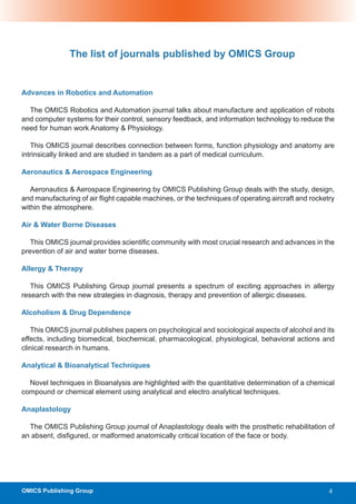 The list of journals published by OMICS Group


Advances in Robotics and Automation

  The OMICS Robotics and Automation journal talks about manufacture and application of robots
and computer systems for their control, sensory feedback, and information technology to reduce the
need for human work Anatomy & Physiology.

   This OMICS journal describes connection between forms, function physiology and anatomy are
intrinsically linked and are studied in tandem as a part of medical curriculum.

Aeronautics & Aerospace Engineering

   Aeronautics & Aerospace Engineering by OMICS Publishing Group deals with the study, design,
and manufacturing of air flight capable machines, or the techniques of operating aircraft and rocketry
within the atmosphere.

Air & Water Borne Diseases

   This OMICS journal provides scientific community with most crucial research and advances in the
prevention of air and water borne diseases.

Allergy & Therapy

   This OMICS Publishing Group journal presents a spectrum of exciting approaches in allergy
research with the new strategies in diagnosis, therapy and prevention of allergic diseases.

Alcoholism & Drug Dependence

   This OMICS journal publishes papers on psychological and sociological aspects of alcohol and its
effects, including biomedical, biochemical, pharmacological, physiological, behavioral actions and
clinical research in humans.

Analytical & Bioanalytical Techniques

  Novel techniques in Bioanalysis are highlighted with the quantitative determination of a chemical
compound or chemical element using analytical and electro analytical techniques.

Anaplastology

  The OMICS Publishing Group journal of Anaplastology deals with the prosthetic rehabilitation of
an absent, disfigured, or malformed anatomically critical location of the face or body.




OMICS Publishing Group                                                                              4
 