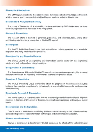 Bioanalysis & Biomedicine

  This OMICS journal is about a theoretical medicine that incorporates the knowledge and research
which is more or less in common in the fields of human medicine and other biosciences.

Biochemistry & Analytical Biochemistry

  The journal of Biochemistry & Analytical Biochemistry published by OMICS talks about the latest
chemical properties of bio-molecules in the living system.

Biochips & Tissue Chips

  The research efforts in the field of genomics, proteomics, and pharmaceuticals, among other
activities to make biochips are described in this OMICS journal.

Bioenergetics

   This OMICS Publishing Group journal deals with different cellular processes such as cellular
respiration and many other metabolic processes.

Bioengineering and Biomedical Science

   The OMICS Journal of Bioengineering and Biomedical Science deals with the engineering
solutions to both biological and clinical questions.

Bioequivalence & Bioavailability

   The Bioequivalence & Bioavailability OMICS journal provides continuously growing literature and
research activities on the regulatory requirements, scientific and practical issues.

Biometrics & Biostatistics

   This OMICS Publishing Group journal talks about the progress in measuring and analyzing
biological data based on physiological or behavioural characteristics like fingerprints, hand geometry,
and handwriting.

Biomolecular Research & Therapeutics

  This journal by OMICS Publishing deals with the use of biological materials or biological response
modifiers in diagnosis and treatment of diseases, reversing the aging process, and improving overall
health.

Bioremediation and Biodegradation

  OMICS Journal of Bioremediation & Biodegradation addresses the study of microbial communities,
genetic biodegradation, biotransformation technologies and also microbial degradation.

Bioterrorism & Biodefense

  Journal of Bioterrorism & Biodefense by OMICS talks about the effects of the bioterrorism and

OMICS Publishing Group                                                                               6
 