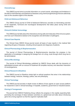 Chemotherapy

   This OMICS journal aims to provide information on current events, advantages and limitations in
the field of chemotherapy and treatment of diseases using chemical agents/drugs that are selectively
toxic to the causative agent of the disorder.

Child and Adoloscent Behaviour

   The OMICS Group journal of Child & Adoloscent Behaviour provides an illuminating overview
of the epigenetic, hormonal and neurological developments that takes place during Child and
Adolescence.

Clinical & Cellular Immunology

  This OMICS journal talks about the interactions among cells and molecules of the immune system,
and how such interactions bestow to the recognition and elimination of pathogens.

Clinical Case Reports

   The Clinical Case OMICS Group journal covers all types of case reports in the medical field
regarding all types of diseases, including clinical aspects and diagnosis of patients.

Clinical Pharmacology & Biopharmaceutics

  The journal of Clinical Pharmacology & Biopharmaceutics describes the progress in the
application of knowledge in designing the dosage form of a drug, route through which drug has to
be administered.

Clinical Microbiology

   The journal of Clinical Microbiology published by OMICS Group deals with the dynamics of
pathological process with an account of treatment till complete recovery and describes interaction
of microorganisms.

Clinical Research & Bioethics

  The OMICS journal on Bioethics sheds light on ethical questions that arise in the relationships
between biology, medicine, theology, politics, law and philosophy.

Clinical Toxicology

   The OMICS journal provides in-depth review of affects of toxic agents an open access platform
for researcher’s work in clinical toxicology in hospitals, academia, government or industrial sectors.

Cloning & Transgenesis

   The journal from OMICS Publishing Group reflects the progress in this rapidly expanding field,
promoting the exchange of ideas between scientists at a global level and talks about introducing
gene into a living organism so that the organism replicates itself.



OMICS Publishing Group                                                                              8
 