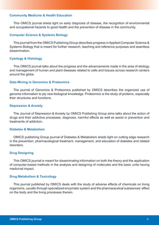 Community Medicine & Health Education

  This OMICS journal sheds light on early diagnosis of disease, the recognition of environmental
and occupational hazards to good health and the prevention of disease in the community.

Computer Science & Systems Biology

   This journal from the OMICS Publishing Group describes progress in Applied Computer Science &
Systems Biology that is meant for further research, teaching and reference purposes and seamless
dissemination.

Cytology & Histology

   This OMICS journal talks about the progress and the advancements made in the area of etiology
and management of human and plant diseases related to cells and tissues across research centers
around the globe.

Data Mining in Genomics & Proteomics

   The journal of Genomics & Proteomics published by OMICS describes the organized use of
genome information to ply new biological knowledge. Proteomics is the study of proteins, especially
their structures and functions.

Depression & Anxiety

   The Journal of Depression & Anxiety by OMICS Publishing Group aims talks about the action of
drugs and their addictive processes, diagnosis, harmful effects as well as assist in prevention and
treatments of addiction.

Diabetes & Metabolism

   OMICS publishing Group journal of Diabetes & Metabolism sheds light on cutting edge research
in the prevention, pharmacological treatment, management, and education of diabetes and related
disorders.

Drug Designing

   This OMICS journal is meant for disseminating information on both the theory and the application
of computer-based methods in the analysis and designing of molecules and the basic units having
medicinal impact.

Drug Metabolism & Toxicology

   This journal published by OMICS deals with the study of adverse effects of chemicals on living
organisms, usually through specialized enzymatic system and the pharmaceutical substances’ affect
on the body and the living processes therein.




OMICS Publishing Group                                                                           9
 