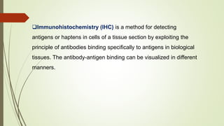 Immunohistochemistry (IHC) is a method for detecting
antigens or haptens in cells of a tissue section by exploiting the
principle of antibodies binding specifically to antigens in biological
tissues. The antibody-antigen binding can be visualized in different
manners.
 