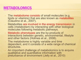 METABOLOMICS
• The metabolome consists of small molecules (e.g.
lipids or vitamins) that are also known as metabolites
(Claudino et al., 2007).
• Metabolites are involved in the energy transmission in
cells (metabolism) by interacting with other biological
molecules following metabolic pathways.
• Metabolic phenotypes are the by-products of
interactions between genetic, environmental, lifestyle
and other factors (Holmes et al., 2008).
• The metabolome is highly variable and time
dependent, and it consists of a wide range of chemical
structures.
• An important challenge of metabolomics is to acquire
qualitative and quantitative information with
preturbance of environment (Jelly et al., 2010)
 