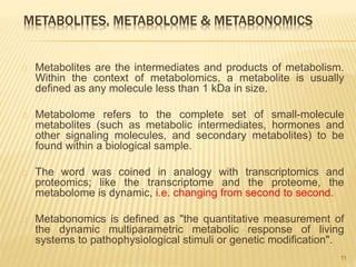 METABOLITES, METABOLOME & METABONOMICS
Metabolites are the intermediates and products of metabolism.
Within the context of metabolomics, a metabolite is usually
defined as any molecule less than 1 kDa in size.
Metabolome refers to the complete set of small-molecule
metabolites (such as metabolic intermediates, hormones and
other signaling molecules, and secondary metabolites) to be
found within a biological sample.
The word was coined in analogy with transcriptomics and
proteomics; like the transcriptome and the proteome, the
metabolome is dynamic, i.e. changing from second to second.
Metabonomics is defined as "the quantitative measurement of
the dynamic multiparametric metabolic response of living
systems to pathophysiological stimuli or genetic modification".
11
 