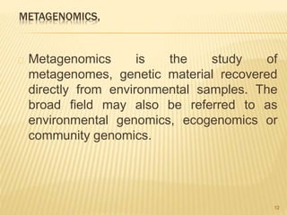 METAGENOMICS,
Metagenomics is the study of
metagenomes, genetic material recovered
directly from environmental samples. The
broad field may also be referred to as
environmental genomics, ecogenomics or
community genomics.
12
 