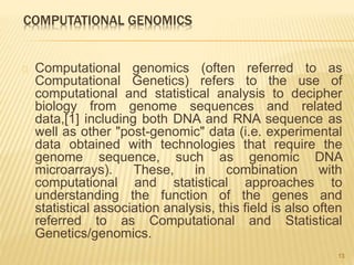 COMPUTATIONAL GENOMICS
Computational genomics (often referred to as
Computational Genetics) refers to the use of
computational and statistical analysis to decipher
biology from genome sequences and related
data,[1] including both DNA and RNA sequence as
well as other "post-genomic" data (i.e. experimental
data obtained with technologies that require the
genome sequence, such as genomic DNA
microarrays). These, in combination with
computational and statistical approaches to
understanding the function of the genes and
statistical association analysis, this field is also often
referred to as Computational and Statistical
Genetics/genomics.
13
 