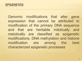 EPIGENETICS
Genomic modifications that alter gene
expression that cannot be attributed to
modification of the primary DNA sequence
and that are heritable mitotically and
meiotically are classified as epigenetic
modifications. DNA methylation and histone
modification are among the best
characterized epigenetic processes
14
 