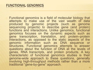 FUNCTIONAL GENOMICS
Functional genomics is a field of molecular biology that
attempts to make use of the vast wealth of data
produced by genomic projects (such as genome
sequencing projects) to describe gene (and protein)
functions and interactions. Unlike genomics, functional
genomics focuses on the dynamic aspects such as
gene transcription, translation, and protein–protein
interactions, as opposed to the static aspects of the
genomic information such as DNA sequence or
structures. Functional genomics attempts to answer
questions about the function of DNA at the levels of
genes, RNA transcripts, and protein products. A key
characteristic of functional genomics studies is their
genome-wide approach to these questions, generally
involving high-throughput methods rather than a more
traditional “gene-by-gene” approach.
15
 