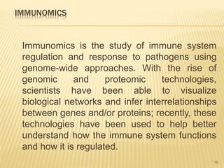 IMMUNOMICS
Immunomics is the study of immune system
regulation and response to pathogens using
genome-wide approaches. With the rise of
genomic and proteomic technologies,
scientists have been able to visualize
biological networks and infer interrelationships
between genes and/or proteins; recently, these
technologies have been used to help better
understand how the immune system functions
and how it is regulated.
16
 