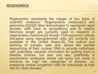 REGENOMICS
Regenomics represents the merger of two fields of
scientific endeavor: Regenerative medicine[1] and
genomics.[2][3][4] New technologies to reprogram aged
somatic cells back to pluripotency and to restore
telomere length are currently used in research in
regenerative medicine,[5] though FDA-approved cellular
therapies using reprogrammed cells are currently not
available in the United States.[6] The culture and
banking of somatic cells also allows the parallel
sequencing of their nuclear DNA to provide individuals
with potentially valuable information for guiding them in
lifestyle choices, but also one day, potentially in
preventative strategies where cell types are made in
advance for high risk categories of disease, i.e.
preparing cardiac progenitor cells for individuals at high
risk for heart disease.
18
 