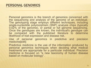 PERSONAL GENOMICS
Personal genomics is the branch of genomics concerned with
the sequencing and analysis of the genome of an individual.
The genotyping stage employs different techniques, including
single-nucleotide polymorphism (SNP) analysis chips (typically
0.02% of the genome), or partial or full genome sequencing.
Once the genotypes are known, the individual's genotype can
be compared with the published literature to determine
likelihood of trait expression and disease risk.
Use of personal genomics in predictive and precision
medicine[edit]
Predictive medicine is the use of the information produced by
personal genomics techniques when deciding what medical
treatments are appropriate for a particular individual. Precision
medicine is focused on "a new taxonomy of human disease
based on molecular biology“.
19
 